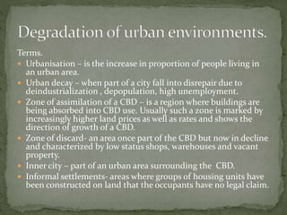Terms. 
 Urbanisation – is the increase in proportion of people living in 
an urban area. 
 Urban decay – when part of a city fall into disrepair due to 
deindustrialization , depopulation, high unemployment. 
 Zone of assimilation of a CBD – is a region where buildings are 
being absorbed into CBD use. Usually such a zone is marked by 
increasingly higher land prices as well as rates and shows the 
direction of growth of a CBD. 
 Zone of discard- an area once part of the CBD but now in decline 
and characterized by low status shops, warehouses and vacant 
property. 
 Inner city – part of an urban area surrounding the CBD. 
 Informal settlements- areas where groups of housing units have 
been constructed on land that the occupants have no legal claim. 
 