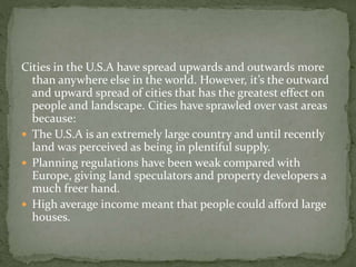 Cities in the U.S.A have spread upwards and outwards more 
than anywhere else in the world. However, it’s the outward 
and upward spread of cities that has the greatest effect on 
people and landscape. Cities have sprawled over vast areas 
because: 
 The U.S.A is an extremely large country and until recently 
land was perceived as being in plentiful supply. 
 Planning regulations have been weak compared with 
Europe, giving land speculators and property developers a 
much freer hand. 
 High average income meant that people could afford large 
houses. 
 