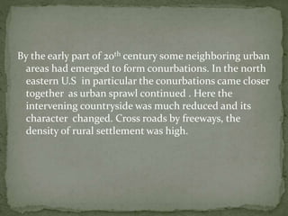 By the early part of 20th century some neighboring urban 
areas had emerged to form conurbations. In the north 
eastern U.S in particular the conurbations came closer 
together as urban sprawl continued . Here the 
intervening countryside was much reduced and its 
character changed. Cross roads by freeways, the 
density of rural settlement was high. 
 