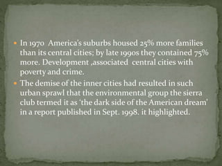  In 1970 America’s suburbs housed 25% more families 
than its central cities; by late 1990s they contained 75% 
more. Development ,associated central cities with 
poverty and crime. 
 The demise of the inner cities had resulted in such 
urban sprawl that the environmental group the sierra 
club termed it as ‘the dark side of the American dream’ 
in a report published in Sept. 1998. it highlighted. 
 