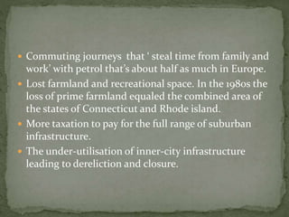  Commuting journeys that ‘ steal time from family and 
work’ with petrol that’s about half as much in Europe. 
 Lost farmland and recreational space. In the 1980s the 
loss of prime farmland equaled the combined area of 
the states of Connecticut and Rhode island. 
 More taxation to pay for the full range of suburban 
infrastructure. 
 The under-utilisation of inner-city infrastructure 
leading to dereliction and closure. 
 