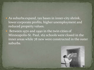  As suburbs expand, tax bases in inner-city shrink, 
lower corporate profits, higher unemployment and 
reduced property values. 
 Between 1970 and 1990 in the twin cities of 
Minneapolis-St. Paul, 162 schools were closed in the 
inner areas while 78 new were constructed in the outer 
suburbs. 
 