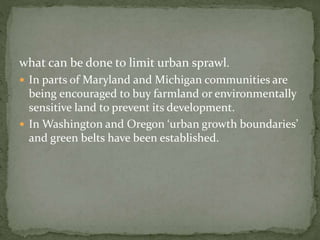 what can be done to limit urban sprawl. 
 In parts of Maryland and Michigan communities are 
being encouraged to buy farmland or environmentally 
sensitive land to prevent its development. 
 In Washington and Oregon ‘urban growth boundaries’ 
and green belts have been established. 
 