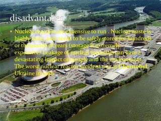  Nuclear reactors are expensive to run . Nuclear waste is 
highly toxic, and needs to be safely stored for hundreds 
or thousands of years (storage is extremely 
expensive).Leakage of nuclear materials can have a 
devastating impact on people and the environment. 
The worst nuclear reactor accident was at Chernobyl, 
Ukraine in 1986 
 