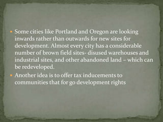  Some cities like Portland and Oregon are looking 
inwards rather than outwards for new sites for 
development. Almost every city has a considerable 
number of brown field sites- disused warehouses and 
industrial sites, and other abandoned land – which can 
be redeveloped. 
 Another idea is to offer tax inducements to 
communities that for go development rights 
 