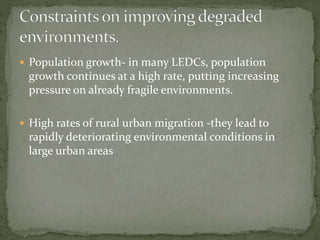  Population growth- in many LEDCs, population 
growth continues at a high rate, putting increasing 
pressure on already fragile environments. 
 High rates of rural urban migration -they lead to 
rapidly deteriorating environmental conditions in 
large urban areas 
 