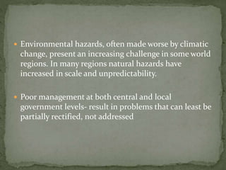  Environmental hazards, often made worse by climatic 
change, present an increasing challenge in some world 
regions. In many regions natural hazards have 
increased in scale and unpredictability. 
 Poor management at both central and local 
government levels- result in problems that can least be 
partially rectified, not addressed 
 