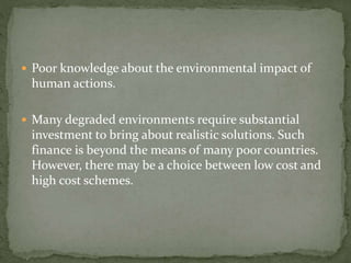  Poor knowledge about the environmental impact of 
human actions. 
 Many degraded environments require substantial 
investment to bring about realistic solutions. Such 
finance is beyond the means of many poor countries. 
However, there may be a choice between low cost and 
high cost schemes. 
 