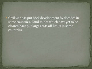  Civil war has put back development by decades in 
some countries. Land mines which have yet to be 
cleared have put large areas off limits in some 
countries. 
 