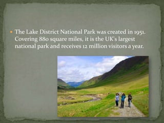  The Lake District National Park was created in 1951. 
Covering 880 square miles, it is the UK's largest 
national park and receives 12 million visitors a year. 
 