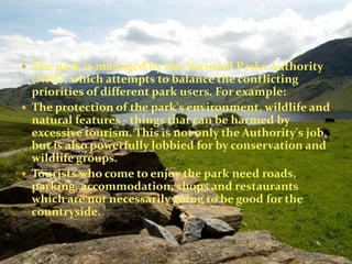  The park is managed by the National Parks Authority 
(NPA), which attempts to balance the conflicting 
priorities of different park users. For example: 
 The protection of the park's environment, wildlife and 
natural features - things that can be harmed by 
excessive tourism. This is not only the Authority's job, 
but is also powerfully lobbied for by conservation and 
wildlife groups. 
 Tourists who come to enjoy the park need roads, 
parking, accommodation, shops and restaurants 
which are not necessarily going to be good for the 
countryside. 
 