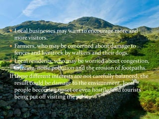  Local businesses may want to encourage more and 
more visitors. 
 Farmers, who may be concerned about damage to 
fences and livestock by walkers and their dogs. 
 Local residents, who may be worried about congestion, 
littering, noise pollution and the erosion of footpaths. 
If these different interests are not carefully balanced, the 
result could be damage to the environment, local 
people becoming upset or even hostile, and tourists 
being put off visiting the park. 
 