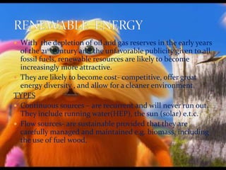  With the depletion of oil and gas reserves in the early years 
of the 21st century and the unfavorable publicity given to all 
fossil fuels, renewable resources are likely to become 
increasingly more attractive. 
 They are likely to become cost- competitive, offer great 
energy diversity , and allow for a cleaner environment. 
TYPES 
 Continuous sources – are recurrent and will never run out. 
They include running water(HEP), the sun (solar) e.t.c. 
 Flow sources- are sustainable provided that they are 
carefully managed and maintained e.g. biomass, including 
the use of fuel wood. 
 