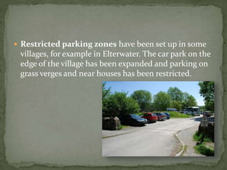  Restricted parking zones have been set up in some 
villages, for example in Elterwater. The car park on the 
edge of the village has been expanded and parking on 
grass verges and near houses has been restricted. 
 