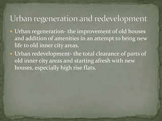  Urban regeneration- the improvement of old houses 
and addition of amenities in an attempt to bring new 
life to old inner city areas. 
 Urban redevelopment- the total clearance of parts of 
old inner city areas and starting afresh with new 
houses, especially high rise flats. 
 