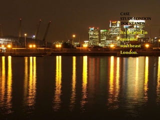 CASE 
STUDY:LONDON 
DOCKLANDS 
Its located in 
east and 
southeast 
London. 
 
