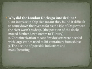  Why did the London Docks go into decline? 
1. An increase in ship size meant they found it difficult 
to come down the river as far as the Isle of Dogs where 
the river wasn't as deep. (the position of the docks 
moved further downstream to Tilbury); 
2. Containerization meant few dockers were needed 
with large cranes used to lift containers from ships; 
3. The decline of portside industries and 
manufacturing 
 