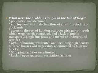  What were the problems in 1981 in the Isle of Dogs? 
* population had declined 
* employment was in decline (loss of jobs from decline of 
docklands 
* access to the rest of London was poor with narrow roads 
which were heavily congested, and a lack of public 
transport (a single bus route and no rail or underground 
service) 
* 95%+ of housing was rented and including high density 
terraced houses and large estates dominated by high rise 
blocks 
* Shopping facilities were limited 
* Lack of open space and recreation facilities 
 