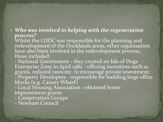  Who was involved in helping with the regeneration 
process? 
Whilst the LDDC was responsible for the planning and 
redevelopment of the Docklands areas, other organisation 
have also been involved in the redevelopment process, 
these included: 
- National Government - they created an Isle of Dogs 
Enterprise Zone in April 1982 - offering incentives such as 
grants, reduced rates etc. to encourage private investment; 
- Property Developers - responsible for building large office 
blocks (e.g. Canary Wharf) 
- Local Housing Association - obtained home 
improvement grants 
- Conservation Groups 
- Newham Council 
 