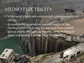 Is the most widely use commercially produce source of 
energy. 
 Its availability depends on assured supply of fast 
flowing water which may be obtained from rainfall 
spread evenly throughout the year, or by building if 
dams and storing water in large reservoirs. 
 