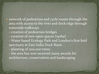  network of pedestrian and cycle routes through the 
area with access to the river and dock edge through 
waterside walkways 
- creation of pedestrian bridges 
- creation of new open spaces (150ha) 
-Water based Ecology Park and London's first bird 
sanctuary at East India Dock Basin 
- planting of 200,000 trees; 
- the area has now received many awards for 
architecture, conservation and landscaping 
 