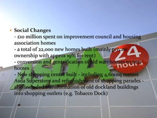  Social Changes 
- £10 million spent on improvement council and housing 
association homes 
- a total of 22,000 new homes built (mainly private 
ownership with approx 19% for rent) 
- conversion and gentrification of old warehouses to new 
homes 
- New shopping centre built - including 4,600sq meters 
Asda Superstore and refurbishment of shopping parades - 
also included transformation of old dockland buildings 
into shopping outlets (e.g. Tobacco Dock) 
 
