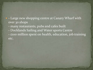  - Large new shopping centre at Canary Wharf with 
over 30 shops 
- many restaurants, pubs and cafes built 
- Docklands Sailing and Water sports Centre 
- £100 million spent on health, education, job training 
etc. 
 