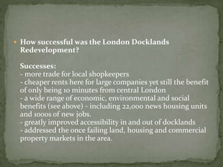  How successful was the London Docklands 
Redevelopment? 
Successes: 
- more trade for local shopkeepers 
- cheaper rents here for large companies yet still the benefit 
of only being 10 minutes from central London 
- a wide range of economic, environmental and social 
benefits (see above) - including 22,000 news housing units 
and 1000s of new jobs. 
- greatly improved accessibility in and out of docklands 
- addressed the once failing land, housing and commercial 
property markets in the area. 
 