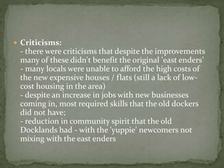  Criticisms: 
- there were criticisms that despite the improvements 
many of these didn't benefit the original 'east enders’ 
- many locals were unable to afford the high costs of 
the new expensive houses / flats (still a lack of low-cost 
housing in the area) 
- despite an increase in jobs with new businesses 
coming in, most required skills that the old dockers 
did not have; 
- reduction in community spirit that the old 
Docklands had - with the 'yuppie' newcomers not 
mixing with the east enders 
 