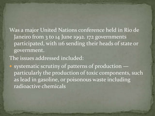 Was a major United Nations conference held in Rio de 
Janeiro from 3 to 14 June 1992. 172 governments 
participated, with 116 sending their heads of state or 
government. 
The issues addressed included: 
 systematic scrutiny of patterns of production — 
particularly the production of toxic components, such 
as lead in gasoline, or poisonous waste including 
radioactive chemicals 
 
