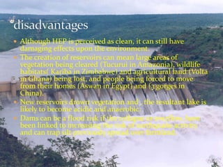  Although HEP is perceived as clean, it can still have 
damaging effects upon the environment. 
 The creation of reservoirs can mean large areas of 
vegetation being cleared (Tucurui in Amazonia), wildlife 
habitats( Kariba in Zimbabwe) and agricultural land (Volta 
in Ghana) being lost, and people being forced to move 
from their homes (Aswan in Egypt) and (3 gorges in 
China). 
 New reservoirs drown vegetation and , the resultant lake is 
likely to become acidic and anaerobic. 
 Dams can be a flood risk if the collapse or overflow, have 
been linked to increasing the risk of earthquake activity 
and can trap silt previously spread over farmland. 
 