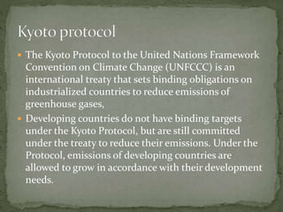  The Kyoto Protocol to the United Nations Framework 
Convention on Climate Change (UNFCCC) is an 
international treaty that sets binding obligations on 
industrialized countries to reduce emissions of 
greenhouse gases, 
 Developing countries do not have binding targets 
under the Kyoto Protocol, but are still committed 
under the treaty to reduce their emissions. Under the 
Protocol, emissions of developing countries are 
allowed to grow in accordance with their development 
needs. 
 