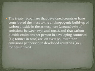  The treaty recognizes that developed countries have 
contributed the most to the anthropogenic build-up of 
carbon dioxide in the atmosphere (around 77% of 
emissions between 1750 and 2004), and that carbon 
dioxide emissions per person in developing countries 
(2.9 tonnes in 2010) are, on average, lower than 
emissions per person in developed countries (10.4 
tonnes in 2010). 
 