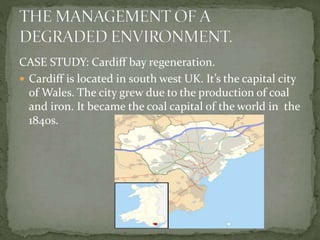 CASE STUDY: Cardiff bay regeneration. 
 Cardiff is located in south west UK. It’s the capital city 
of Wales. The city grew due to the production of coal 
and iron. It became the coal capital of the world in the 
1840s. 
 