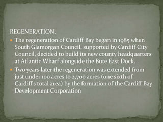 REGENERATION. 
 The regeneration of Cardiff Bay began in 1985 when 
South Glamorgan Council, supported by Cardiff City 
Council, decided to build its new county headquarters 
at Atlantic Wharf alongside the Bute East Dock. 
 Two years later the regeneration was extended from 
just under 100 acres to 2,700 acres (one sixth of 
Cardiff's total area) by the formation of the Cardiff Bay 
Development Corporation 
 