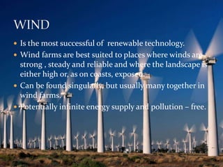  Is the most successful of renewable technology. 
 Wind farms are best suited to places where winds are 
strong , steady and reliable and where the landscape is 
either high or, as on coasts, exposed. 
 Can be found singularly, but usually many together in 
wind farms. 
 Potentially infinite energy supply and pollution – free. 
 