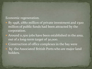 Economic regeneration. 
 By 1998, £880 million of private investment and £500 
million of public funds had been attracted by the 
corporation. 
 Around 11,500 jobs have been established in the area, 
out of a long-term target of 30,000. 
 Construction of office complexes in the bay were 
 by the Associated British Ports who are major land 
holders. 
 