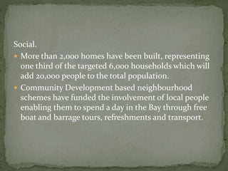 Social. 
 More than 2,000 homes have been built, representing 
one third of the targeted 6,000 households which will 
add 20,000 people to the total population. 
 Community Development based neighbourhood 
schemes have funded the involvement of local people 
enabling them to spend a day in the Bay through free 
boat and barrage tours, refreshments and transport. 
 