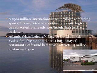  A £700 million International Sports Village combining 
sports, leisure, entertainment facilities with high 
quality waterfront residences, hotels, bars and retail 
outlets. 
 Atlantic Wharf Leisure Village, St David's Hotel, 
Wales' first five-star hotel and a huge array of 
restaurants, cafes and bars which attracts 1.5 million 
visitors each year. 
 