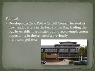 Political. 
 Developing a Civic Role – Cardiff Council located its 
new headquarters in the heart of the Bay, leading the 
way by establishing a major public sector employment 
opportunity in the centre of a previously 
disadvantaged area. 
 