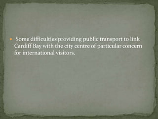  Some difficulties providing public transport to link 
Cardiff Bay with the city centre of particular concern 
for international visitors. 
