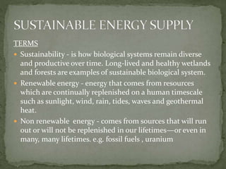 TERMS 
 Sustainability - is how biological systems remain diverse 
and productive over time. Long-lived and healthy wetlands 
and forests are examples of sustainable biological system. 
 Renewable energy - energy that comes from resources 
which are continually replenished on a human timescale 
such as sunlight, wind, rain, tides, waves and geothermal 
heat. 
 Non renewable energy - comes from sources that will run 
out or will not be replenished in our lifetimes—or even in 
many, many lifetimes. e.g. fossil fuels , uranium 
 