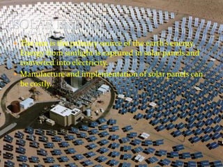  The sun is the primary source of the earth’s energy. 
Energy from sunlight is captured in solar panels and 
converted into electricity. 
 Manufacture and implementation of solar panels can 
be costly. 
 