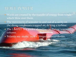  Waves are created by the transfer of energy from winds 
which blow over them. 
 The movement of seawater in and out of a cavity on 
the shore compresses trapped air, driving a turbine. 
 The LIMPET is a 500kw shoreline oscillating water 
column. 
 Pelamis sea snake, 750kw hinged contour device. 
 