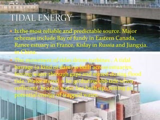  Is the most reliable and predictable source. Major 
schemes include Bay of fundy in Eastern Canada, 
Rance estuary in France, Kislay in Russia and Jiangxia. 
in China. 
 The movement of tides drives turbines . A tidal 
barrage (a kind of dam) is built across estuaries, 
forcing water through gaps and stored during flood 
tide. Water stored is let go during ebb tide when 
sufficient head of water has built up , letting go 
potential energy of trapped water. 
 