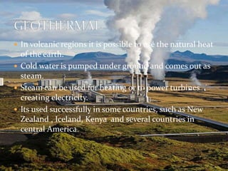  In volcanic regions it is possible to use the natural heat 
of the earth. 
 Cold water is pumped under ground and comes out as 
steam. 
 Steam can be used for heating or to power turbines 
creating electricity. 
 Its used successfully in some countries, such as New 
Zealand , Iceland, Kenya and several countries in 
central America. 
 