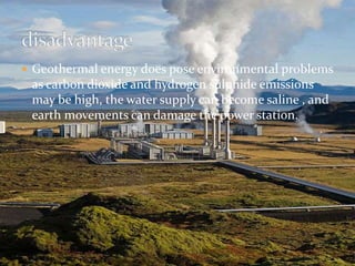  Geothermal energy does pose environmental problems 
as carbon dioxide and hydrogen sulphide emissions 
may be high, the water supply can become saline , and 
earth movements can damage the power station. 
 