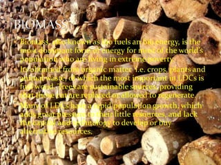  Biomass, also known as bio fuels an bio energy, is the 
most dominant form of energy for most of the world’s 
population who are living in extreme poverty. 
 Its obtained from organic matter i.e. crops, plants and 
animal waste, of which the most important in LDCs is 
fuel wood. Trees are sustainable sources, providing 
that those cut are replaced or allowed to regenerate. 
 Many of LDCs have a rapid population growth, which 
adds great pressure to their little resources, and lack 
the capital and technology to develop or buy 
alternative resources. 
 