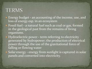  Energy budget - an accounting of the income, use, and 
loss of energy esp. in an ecosystem 
 Fossil fuel - a natural fuel such as coal or gas, formed 
in the geological past from the remains of living 
organisms. 
 Hydroelectric power - term referring to electricity 
generated by hydropower; the production of electrical 
power through the use of the gravitational force of 
falling or flowing water 
 Solar energy - energy from sunlight is captured in solar 
panels and converted into electricity. 
 
