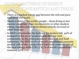  There is a marked energy gap between the rich and poor 
nations of the world. 
 Nearly a third of the world’s people – those living in low 
income countries – have no electricity or other modern 
energy supplies and depend almost entirely on wood or 
other biomass. 
 In MDCs oil provides the bedrock for modern life. 90% of 
transport relies on oil products and they are vital 
components in the pharmaceutical, chemical and food 
industries. The MDCs(17% of world’s population) consume 
around 75% of the 3 major fossil fuels and consume 53% of 
the total energy while LDCs ( 83 % of world’s population) 
consume 47%. 
 
